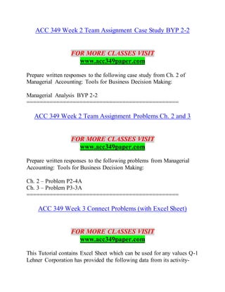 ACC 349 Week 2 Team Assignment Case Study BYP 2-2
FOR MORE CLASSES VISIT
www.acc349paper.com
Prepare written responses to the following case study from Ch. 2 of
Managerial Accounting: Tools for Business Decision Making:
Managerial Analysis BYP 2-2
==============================================
ACC 349 Week 2 Team Assignment Problems Ch. 2 and 3
FOR MORE CLASSES VISIT
www.acc349paper.com
Prepare written responses to the following problems from Managerial
Accounting: Tools for Business Decision Making:
Ch. 2 – Problem P2-4A
Ch. 3 – Problem P3-3A
==============================================
ACC 349 Week 3 Connect Problems (with Excel Sheet)
FOR MORE CLASSES VISIT
www.acc349paper.com
This Tutorial contains Excel Sheet which can be used for any values Q-1
Lehner Corporation has provided the following data from its activity-
 