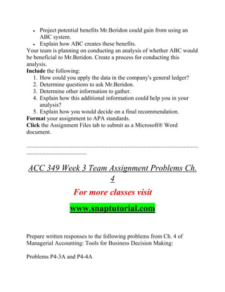 • Project potential benefits Mr.Beridon could gain from using an
ABC system.
• Explain how ABC creates these benefits.
Your team is planning on conducting an analysis of whether ABC would
be beneficial to Mr.Beridon. Create a process for conducting this
analysis.
Include the following:
1. How could you apply the data in the company's general ledger?
2. Determine questions to ask Mr.Beridon.
3. Determine other information to gather.
4. Explain how this additional information could help you in your
analysis?
5. Explain how you would decide on a final recommendation.
Format your assignment to APA standards.
Click the Assignment Files tab to submit as a Microsoft® Word
document.
.....................................................................................................................
.........................................
ACC 349 Week 3 Team Assignment Problems Ch.
4
For more classes visit
www.snaptutorial.com
Prepare written responses to the following problems from Ch. 4 of
Managerial Accounting: Tools for Business Decision Making:
Problems P4-3A and P4-4A
 