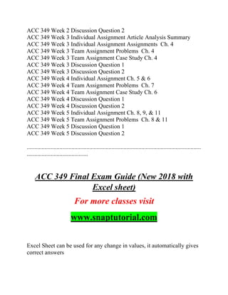 ACC 349 Week 2 Discussion Question 2
ACC 349 Week 3 Individual Assignment Article Analysis Summary
ACC 349 Week 3 Individual Assignment Assignments Ch. 4
ACC 349 Week 3 Team Assignment Problems Ch. 4
ACC 349 Week 3 Team Assignment Case Study Ch. 4
ACC 349 Week 3 Discussion Question 1
ACC 349 Week 3 Discussion Question 2
ACC 349 Week 4 Individual Assignment Ch. 5 & 6
ACC 349 Week 4 Team Assignment Problems Ch. 7
ACC 349 Week 4 Team Assignment Case Study Ch. 6
ACC 349 Week 4 Discussion Question 1
ACC 349 Week 4 Discussion Question 2
ACC 349 Week 5 Individual Assignment Ch. 8, 9, & 11
ACC 349 Week 5 Team Assignment Problems Ch. 8 & 11
ACC 349 Week 5 Discussion Question 1
ACC 349 Week 5 Discussion Question 2
.....................................................................................................................
.........................................
ACC 349 Final Exam Guide (New 2018 with
Excel sheet)
For more classes visit
www.snaptutorial.com
Excel Sheet can be used for any change in values, it automatically gives
correct answers
 