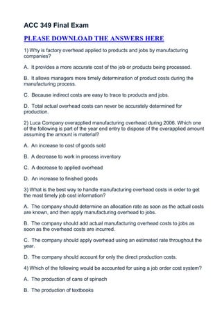 ACC 349 Final Exam
PLEASE DOWNLOAD THE ANSWERS HERE
1) Why is factory overhead applied to products and jobs by manufacturing
companies?

A. It provides a more accurate cost of the job or products being processed.

B. It allows managers more timely determination of product costs during the
manufacturing process.

C. Because indirect costs are easy to trace to products and jobs.

D. Total actual overhead costs can never be accurately determined for
production.

2) Luca Company overapplied manufacturing overhead during 2006. Which one
of the following is part of the year end entry to dispose of the overapplied amount
assuming the amount is material?

A. An increase to cost of goods sold

B. A decrease to work in process inventory

C. A decrease to applied overhead

D. An increase to finished goods

3) What is the best way to handle manufacturing overhead costs in order to get
the most timely job cost information?

A. The company should determine an allocation rate as soon as the actual costs
are known, and then apply manufacturing overhead to jobs.

B. The company should add actual manufacturing overhead costs to jobs as
soon as the overhead costs are incurred.

C. The company should apply overhead using an estimated rate throughout the
year.

D. The company should account for only the direct production costs.

4) Which of the following would be accounted for using a job order cost system?

A. The production of cans of spinach

B. The production of textbooks
 