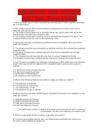 ANSWERS ARE HERE!!!
       ACC 349 Final EXAM
1) What is the best way to handle manufacturing overhead costs in order to get the most timely
job cost information?

A. The company should add actual manufacturing overhead costs to jobs as soon as the
overhead costs are incurred.
B. The company should determine an allocation rate as soon as the actual costs are known,
and then apply manufacturing overhead to jobs.
C. The company should apply overhead using an estimated rate throughout the year.D. The
company should account for only the direct production costs.

2) At the end of the year, manufacturing overhead has been overapplied. What occurred to
create this situation?

A. The company incurred more manufacturing overhead costs than the manufacturing overhead
assigned to jobs
B. The actual manufacturing overhead costs were less than the manufacturing overhead
assigned to jobs
C. The company incurred more total job costs than the amount budgeted for the job
D. Estimated manufacturing overhead was less than actual manufacturing overhead costs

3) Luca Company overapplied manufacturing overhead during 2006. Which one of the following
is part of the year end entry to dispose of the overapplied amount assuming the amount is
material

A. A decrease to work in process inventory
B. A decrease to applied overhead
C. An increase to finished goods
D. An increase to cost of goods sold

4) Which of the following would be accounted for using a job order cost system?

A. The production of textbooks
B. The production of town homes
C. The pasteurization of milk
D. The production of cans of spinach

5) Which one of the following is NEVER part of recording the issuance of raw materials in a job
order cost system?

A. Debit Manufacturing Overhead
B. Debit Finished Goods Inventory
C. Debit Work in Process Inventory
D. Credit Raw Materials Inventory

       Finished Goods Inventory is debited when goods are transferred from work in process to
                                   finished goods, not when raw materials are issued for a job.

6. What is unique about the flow of costs in a job order cost system?

A. It involves accumulating material, labor, and manufacturing overhead costs as they are
incurred in order to determine the job cost
 