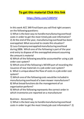 To get this material Click this link 
https://bitly.com/12B5PJV 
In this work ACC 349 Final Exam you will find right answers 
on the following questions: 
1) What is the best way to handle manufacturing overhead 
costs in order to get the most timely job cost information? 
2) At the end of the year, manufacturing overhead has been 
overapplied. What occurred to create this situation? 
3) Luca Company overapplied manufacturing overhead 
during 2006. Which one of the following is part of the year 
end entry to dispose of the overapplied amount assuming 
the amount is material 
4) Which of the following would be accounted for using a job 
order cost system? 
5) Which one of the following is NEVER part of recording the 
issuance of raw materials in a job order cost system? 
6. What is unique about the flow of costs in a job order cost 
system? 
7) Which one of the following costs would be included in 
manufacturing overhead of a lawn mower manufacturer? 
8) What broad functions do the management of an 
organization perform? 
9) Which of the following represents the correct order in 
which inventories are reported on a manufacturer 
Business - Accounting 
1) What is the best way to handle manufacturing overhead 
costs in order to get the most timely job cost information? 2) 
 