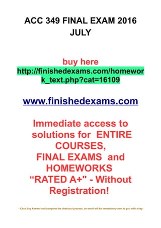 ACC 349 FINAL EXAM 2016
JULY
buy here
http://finishedexams.com/homewor
k_text.php?cat=16109
www.finishedexams.com
Immediate access to
solutions for ENTIRE
COURSES,
FINAL EXAMS and
HOMEWORKS
“RATED A+" - Without
Registration!
* Click Buy Answer and complete the checkout process, an email will be immediately sent to you with a key
 