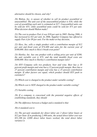 alternative should be chosen, and why?
20) Walton, Inc. is unsure of whether to sell its product assembled or
unassembled. The unit cost of the unassembled product is $16, while the
cost of assembling each unit is estimated at $17. Unassembled units can
be sold for $55, while assembled units could be sold for $71 per unit.
What decision should Walton make?
21) The cost to produce Part A was $10 per unit in 2005. During 2006, it
has increased to $11 per unit. In 2006, Supplier Company has offered to
supply Part A for $9 per unit. For the make-or-buy decision,
22) Hess, Inc. sells a single product with a contribution margin of $12
per unit and fixed costs of $74,400 and sales for the current year of
$100,000. How much is Hess’s break-even point?
23) Hartley, Inc. has one product with a selling price per unit of $200,
the unit variable cost is $75, and the total monthly fixed costs are
$300,000. How much is Hartley’s contribution margin ratio?
24) H55 Company sells two products, beer and wine. Beer has a 10
percent profit margin and wine has a 12 percent profit margin. Beer has a
27 percent contribution margin and wine has a 25 percent contribution
margin. If other factors are equal, which product should H55 push to
customers?
25) Which cost is charged to the product under variable costing?
26) Which cost is NOT charged to the product under variable costing?
27) Variable costing
28) If a company is concerned with the potential negative effects of
establishing standards, they should
29) The difference between a budget and a standard is that
30) A standard cost is
31) The per-unit standards for direct labor are 2 direct labor hours at
$12 per hour. If in producing 2,400 units, the actual direct labor cost was
$51,200 for 4,000 direct labor hours worked, the total direct labor
variance is
 