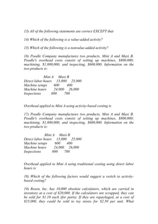 13) All of the following statements are correct EXCEPT that
14) Which of the following is a value-added activity?
15) Which of the following is a nonvalue-added activity?
16) Poodle Company manufactures two products, Mini A and Maxi B.
Poodle's overhead costs consist of setting up machines, $800,000;
machining, $1,800,000; and inspecting, $600,000. Information on the
two products is:
Mini A Maxi B
Direct labor hours 15,000 25,000
Machine setups 600 400
Machine hours 24,000 26,000
Inspections 800 700
Overhead applied to Mini A using activity-based costing is
17) Poodle Company manufactures two products, Mini A and Maxi B.
Poodle's overhead costs consist of setting up machines, $800,000;
machining, $1,800,000; and inspecting, $600,000. Information on the
two products is:
Mini A Maxi B
Direct labor hours 15,000 25,000
Machine setups 600 400
Machine hours 24,000 26,000
Inspections 800 700
Overhead applied to Mini A using traditional costing using direct labor
hours is
18) Which of the following factors would suggest a switch to activity-
based costing?
19) Rosen, Inc. has 10,000 obsolete calculators, which are carried in
inventory at a cost of $20,000. If the calculators are scrapped, they can
be sold for $1.10 each (for parts). If they are repackaged, at a cost of
$15,000, they could be sold to toy stores for $2.50 per unit. What
 