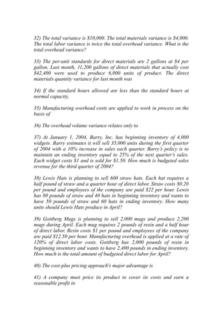 32) The total variance is $10,000. The total materials variance is $4,000.
The total labor variance is twice the total overhead variance. What is the
total overhead variance?
33) The per-unit standards for direct materials are 2 gallons at $4 per
gallon. Last month, 11,200 gallons of direct materials that actually cost
$42,400 were used to produce 6,000 units of product. The direct
materials quantity variance for last month was
34) If the standard hours allowed are less than the standard hours at
normal capacity,
35) Manufacturing overhead costs are applied to work in process on the
basis of
36) The overhead volume variance relates only to
37) At January 1, 2004, Barry, Inc. has beginning inventory of 4,000
widgets. Barry estimates it will sell 35,000 units during the first quarter
of 2004 with a 10% increase in sales each quarter. Barry’s policy is to
maintain an ending inventory equal to 25% of the next quarter’s sales.
Each widget costs $1 and is sold for $1.50. How much is budgeted sales
revenue for the third quarter of 2004?
38) Lewis Hats is planning to sell 600 straw hats. Each hat requires a
half pound of straw and a quarter hour of direct labor. Straw costs $0.20
per pound and employees of the company are paid $22 per hour. Lewis
has 80 pounds of straw and 40 hats in beginning inventory and wants to
have 50 pounds of straw and 60 hats in ending inventory. How many
units should Lewis Hats produce in April?
39) Gottberg Mugs is planning to sell 2,000 mugs and produce 2,200
mugs during April. Each mug requires 2 pounds of resin and a half hour
of direct labor. Resin costs $1 per pound and employees of the company
are paid $12.50 per hour. Manufacturing overhead is applied at a rate of
120% of direct labor costs. Gottberg has 2,000 pounds of resin in
beginning inventory and wants to have 2,400 pounds in ending inventory.
How much is the total amount of budgeted direct labor for April?
40) The cost-plus pricing approach's major advantage is
41) A company must price its product to cover its costs and earn a
reasonable profit in
 