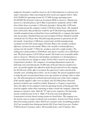 budget for November would be closest to: Q-14 Aide Industries is a division of a
major corporation. Data concerning the most recent year appears below: Sales
$18,120,000 Net operating income $1,177,800 Average operating assets
$4,450,000 The division's return on investment (ROI) is closest to: (Round your
answer to 2 decimal places.) Q-15 Blue Corporation's standards call for 5,800
direct labor-hours to produce 1,450 units of product. During May 1,050 units
were produced and the company worked 1,350 direct labor-hours. The standard
hours allowed for May production would be: Q-16 The following standards for
variable manufacturing overhead have been established for a company that makes
only one product: Standard hours per unit of output 6.0 hours Standard variable
overhead rate $12.40 per hour The following data pertain to operations for the
last month: Actual hours 2,600 hours Actual total variable manufacturing
overhead cost $32,870 Actual output 250 units What is the variable overhead
efficiency variance for the month? What is the variable overhead efficiency
variance for the month? 17 Wyly Inc. produces and sells a single product. The
selling price of the product is $240.00 per unit and its variable cost is $88.80 per
unit. The fixed expense is $374,598 per month. The break-even in monthly dollar
sales is closest to: (Round your intermediate calculations to 2 decimal places.)
Use excel sheet for any change in values 18 Part O43 is used in one of Scheetz
Corporation's products. The company's Accounting Department reports the
following costs of producing the 16,400 units of the part that are needed every
year. An outside supplier has offered to make the part and sell it to the company
for $32.00 each. If this offer is accepted, the supervisor's salary and all of the
variable costs, including direct labor, can be avoided. The special equipment used
to make the part was purchased many years ago and has no salvage value or other
use. The allocated general overhead represents fixed costs of the entire company.
If the outside supplier's offer were accepted, only $22,400 of these allocated
general overhead costs would be avoided. Required: a. Prepare a report that
shows the effect on the company's total net operating income of buying part O43
from the supplier rather than continuing to make it inside the company. (Input the
amount as a positive value. Omit the "$" sign in your response.) Net operating
income would decrease be by $ . Make 19 Activity rates from Quattrone
Corporation's activity-based costing system are listed below. The company uses
the activity rates to assign overhead costs to products: Activity Cost Pools Activity
Rate Processing customer orders $94.07 per customer order Assembling products
$2.87 per assembly hour Setting up batches $62.33 per batch Last year, Product
F76D involved 3 customer orders, 464 assembly hours, and 21 batches. How
 