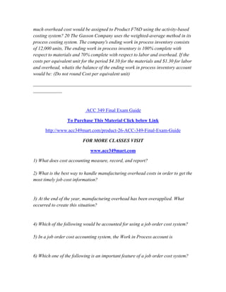 much overhead cost would be assigned to Product F76D using the activity-based
costing system? 20 The Gasson Company uses the weighted-average method in its
process costing system. The company's ending work in process inventory consists
of 12,000 units, The ending work in process inventory is 100% complete with
respect to materials and 70% complete with respect to labor and overhead. If the
costs per equivalent unit for the period $4.10 for the materials and $1.30 for labor
and overhead, whatis the balance of the ending work in process inventory account
would be: (Do not round Cost per equivalent unit)
__________________________________________________________________
____________
ACC 349 Final Exam Guide
To Purchase This Material Click below Link
http://www.acc349mart.com/product-26-ACC-349-Final-Exam-Guide
FOR MORE CLASSES VISIT
www.acc349mart.com
1) What does cost accounting measure, record, and report?
2) What is the best way to handle manufacturing overhead costs in order to get the
most timely job cost information?
3) At the end of the year, manufacturing overhead has been overapplied. What
occurred to create this situation?
4) Which of the following would be accounted for using a job order cost system?
5) In a job order cost accounting system, the Work in Process account is
6) Which one of the following is an important feature of a job order cost system?
 
