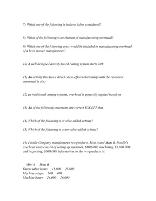 7) Which one of the following is indirect labor considered?
8) Which of the following is an element of manufacturing overhead?
9) Which one of the following costs would be included in manufacturing overhead
of a lawn mower manufacturer?
10) A well-designed activity-based costing system starts with
11) An activity that has a direct cause-effect relationship with the resources
consumed is a(n)
12) In traditional costing systems, overhead is generally applied based on
13) All of the following statements are correct EXCEPT that
14) Which of the following is a value-added activity?
15) Which of the following is a nonvalue-added activity?
16) Poodle Company manufactures two products, Mini A and Maxi B. Poodle's
overhead costs consist of setting up machines, $800,000; machining, $1,800,000;
and inspecting, $600,000. Information on the two products is:
Mini A Maxi B
Direct labor hours 15,000 25,000
Machine setups 600 400
Machine hours 24,000 26,000
 