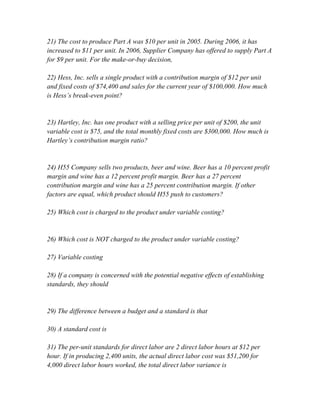 21) The cost to produce Part A was $10 per unit in 2005. During 2006, it has
increased to $11 per unit. In 2006, Supplier Company has offered to supply Part A
for $9 per unit. For the make-or-buy decision,
22) Hess, Inc. sells a single product with a contribution margin of $12 per unit
and fixed costs of $74,400 and sales for the current year of $100,000. How much
is Hess’s break-even point?
23) Hartley, Inc. has one product with a selling price per unit of $200, the unit
variable cost is $75, and the total monthly fixed costs are $300,000. How much is
Hartley’s contribution margin ratio?
24) H55 Company sells two products, beer and wine. Beer has a 10 percent profit
margin and wine has a 12 percent profit margin. Beer has a 27 percent
contribution margin and wine has a 25 percent contribution margin. If other
factors are equal, which product should H55 push to customers?
25) Which cost is charged to the product under variable costing?
26) Which cost is NOT charged to the product under variable costing?
27) Variable costing
28) If a company is concerned with the potential negative effects of establishing
standards, they should
29) The difference between a budget and a standard is that
30) A standard cost is
31) The per-unit standards for direct labor are 2 direct labor hours at $12 per
hour. If in producing 2,400 units, the actual direct labor cost was $51,200 for
4,000 direct labor hours worked, the total direct labor variance is
 