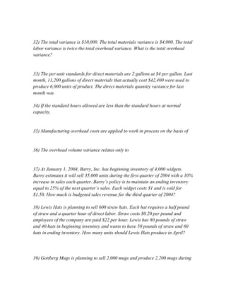 32) The total variance is $10,000. The total materials variance is $4,000. The total
labor variance is twice the total overhead variance. What is the total overhead
variance?
33) The per-unit standards for direct materials are 2 gallons at $4 per gallon. Last
month, 11,200 gallons of direct materials that actually cost $42,400 were used to
produce 6,000 units of product. The direct materials quantity variance for last
month was
34) If the standard hours allowed are less than the standard hours at normal
capacity,
35) Manufacturing overhead costs are applied to work in process on the basis of
36) The overhead volume variance relates only to
37) At January 1, 2004, Barry, Inc. has beginning inventory of 4,000 widgets.
Barry estimates it will sell 35,000 units during the first quarter of 2004 with a 10%
increase in sales each quarter. Barry’s policy is to maintain an ending inventory
equal to 25% of the next quarter’s sales. Each widget costs $1 and is sold for
$1.50. How much is budgeted sales revenue for the third quarter of 2004?
38) Lewis Hats is planning to sell 600 straw hats. Each hat requires a half pound
of straw and a quarter hour of direct labor. Straw costs $0.20 per pound and
employees of the company are paid $22 per hour. Lewis has 80 pounds of straw
and 40 hats in beginning inventory and wants to have 50 pounds of straw and 60
hats in ending inventory. How many units should Lewis Hats produce in April?
39) Gottberg Mugs is planning to sell 2,000 mugs and produce 2,200 mugs during
 