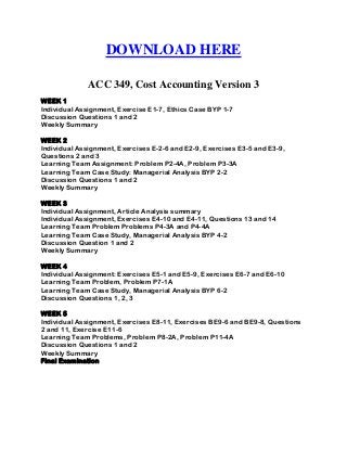 DOWNLOAD HERE
ACC 349, Cost Accounting Version 3
WEEK 1
Individual Assignment, Exercise E1-7, Ethics Case BYP 1-7
Discussion Questions 1 and 2
Weekly Summary
WEEK 2
Individual Assignment, Exercises E-2-6 and E2-9, Exercises E3-5 and E3-9,
Questions 2 and 3
Learning Team Assignment: Problem P2-4A, Problem P3-3A
Learning Team Case Study: Managerial Analysis BYP 2-2
Discussion Questions 1 and 2
Weekly Summary
WEEK 3
Individual Assignment, Article Analysis summary
Individual Assignment, Exercises E4-10 and E4-11, Questions 13 and 14
Learning Team Problem Problems P4-3A and P4-4A
Learning Team Case Study, Managerial Analysis BYP 4-2
Discussion Question 1 and 2
Weekly Summary
WEEK 4
Individual Assignment: Exercises E5-1 and E5-9, Exercises E6-7 and E6-10
Learning Team Problem, Problem P7-1A
Learning Team Case Study, Managerial Analysis BYP 6-2
Discussion Questions 1, 2, 3
WEEK 5
Individual Assignment, Exercises E8-11, Exercises BE9-6 and BE9-8, Questions
2 and 11, Exercise E11-6
Learning Team Problems, Problem P8-2A, Problem P11-4A
Discussion Questions 1 and 2
Weekly Summary
Final Examination
 