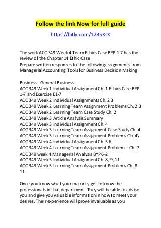 Follow the link Now for full guide 
https://bitly.com/12B5XsX 
The work ACC 349 Week 4 Team Ethics Case BYP 1 7 has the 
review of the Chapter 14 Ethic Case 
Prepare written responses to the following assignments from 
Managerial Accounting: Tools for Business Decision Making 
Business - General Business 
ACC 349 Week 1 Individual Assignment Ch. 1 Ethics Case BYP 
1-7 and Exercise E1-7 
ACC 349 Week 2 Individual Assignments Ch. 2 3 
ACC 349 Week 2 Learning Team Assignment Problems Ch. 2 3 
ACC 349 Week 2 Learning Team Case Study Ch. 2 
ACC 349 Week 3 Article Analysis Summary 
ACC 349 Week 3 Individual Assignment Ch. 4 
ACC 349 Week 3 Learning Team Assignment Case Study Ch. 4 
ACC 349 Week 3 Learning Team Assignment Problems Ch. 4 
ACC 349 Week 4 Individual Assignment Ch. 5 6 
ACC 349 Week 4 Learning Team Assignment Problem – Ch. 7 
ACC 349 week 4 Managerial Analysis BYP 6-2 
ACC 349 Week 5 Individual Assignment Ch. 8, 9, 11 
ACC 349 Week 5 Learning Team Assignment Problems Ch. 8 
11 
Once you know what your major is, get to know the 
professionals in that department. They will be able to advise 
you and give you valuable information in how to meet your 
desires. Their experience will prove invaluable as you 
 