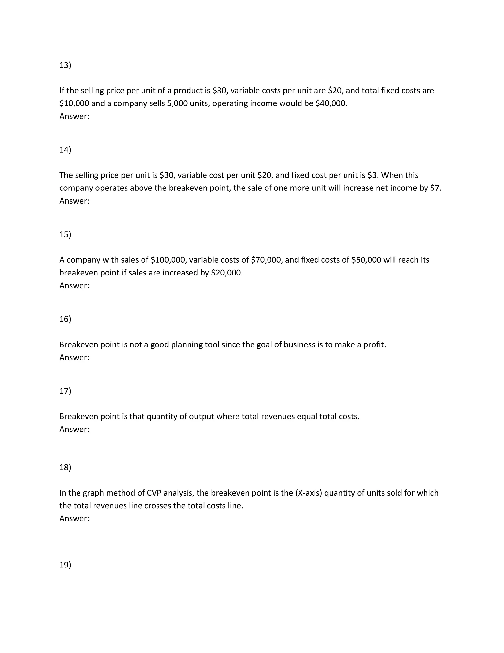 13)
If the selling price per unit of a product is $30, variable costs per unit are $20, and total fixed costs are
$10,000 and a company sells 5,000 units, operating income would be $40,000.
Answer:
14)
The selling price per unit is $30, variable cost per unit $20, and fixed cost per unit is $3. When this
company operates above the breakeven point, the sale of one more unit will increase net income by $7.
Answer:
15)
A company with sales of $100,000, variable costs of $70,000, and fixed costs of $50,000 will reach its
breakeven point if sales are increased by $20,000.
Answer:
16)
Breakeven point is not a good planning tool since the goal of business is to make a profit.
Answer:
17)
Breakeven point is that quantity of output where total revenues equal total costs.
Answer:
18)
In the graph method of CVP analysis, the breakeven point is the (X-axis) quantity of units sold for which
the total revenues line crosses the total costs line.
Answer:
19)
 