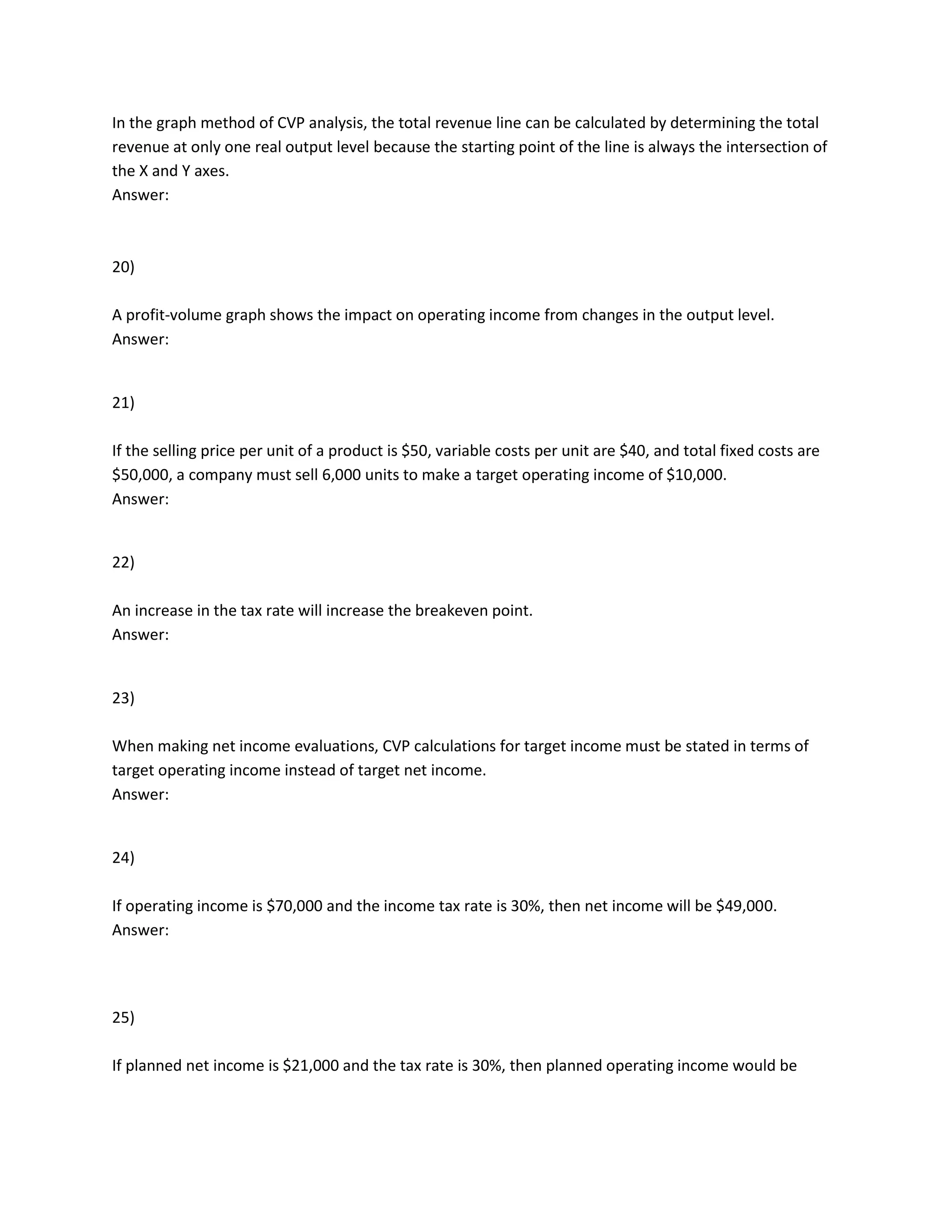 In the graph method of CVP analysis, the total revenue line can be calculated by determining the total
revenue at only one real output level because the starting point of the line is always the intersection of
the X and Y axes.
Answer:
20)
A profit-volume graph shows the impact on operating income from changes in the output level.
Answer:
21)
If the selling price per unit of a product is $50, variable costs per unit are $40, and total fixed costs are
$50,000, a company must sell 6,000 units to make a target operating income of $10,000.
Answer:
22)
An increase in the tax rate will increase the breakeven point.
Answer:
23)
When making net income evaluations, CVP calculations for target income must be stated in terms of
target operating income instead of target net income.
Answer:
24)
If operating income is $70,000 and the income tax rate is 30%, then net income will be $49,000.
Answer:
25)
If planned net income is $21,000 and the tax rate is 30%, then planned operating income would be
 