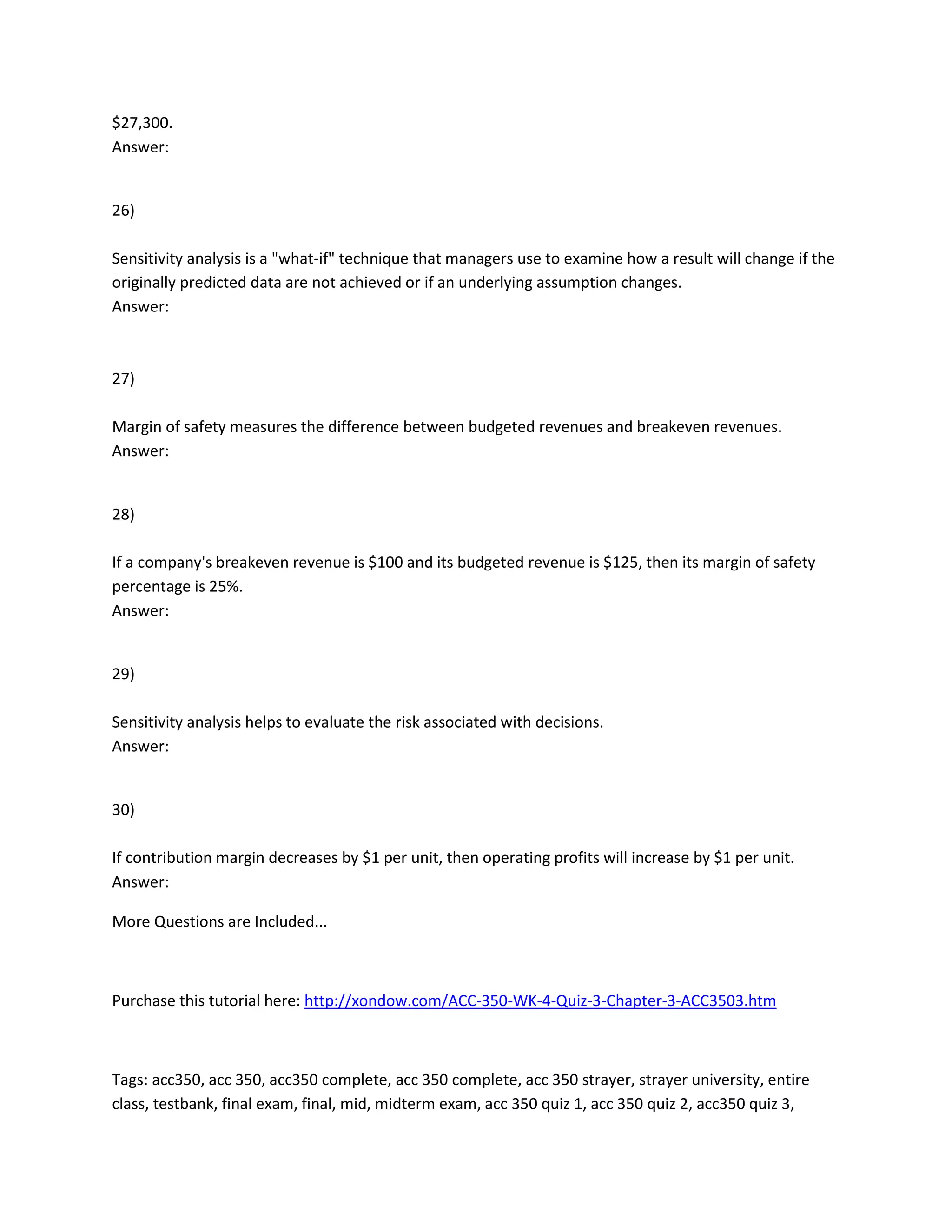 $27,300.
Answer:
26)
Sensitivity analysis is a "what-if" technique that managers use to examine how a result will change if the
originally predicted data are not achieved or if an underlying assumption changes.
Answer:
27)
Margin of safety measures the difference between budgeted revenues and breakeven revenues.
Answer:
28)
If a company's breakeven revenue is $100 and its budgeted revenue is $125, then its margin of safety
percentage is 25%.
Answer:
29)
Sensitivity analysis helps to evaluate the risk associated with decisions.
Answer:
30)
If contribution margin decreases by $1 per unit, then operating profits will increase by $1 per unit.
Answer:
More Questions are Included...
Purchase this tutorial here: http://xondow.com/ACC-350-WK-4-Quiz-3-Chapter-3-ACC3503.htm
Tags: acc350, acc 350, acc350 complete, acc 350 complete, acc 350 strayer, strayer university, entire
class, testbank, final exam, final, mid, midterm exam, acc 350 quiz 1, acc 350 quiz 2, acc350 quiz 3,
 