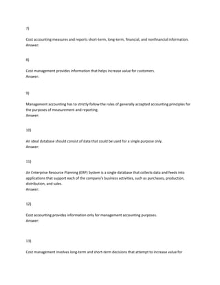 7)
Cost accounting measures and reports short-term, long-term, financial, and nonfinancial information.
Answer:
8)
Cost management provides information that helps increase value for customers.
Answer:
9)
Management accounting has to strictly follow the rules of generally accepted accounting principles for
the purposes of measurement and reporting.
Answer:
10)
An ideal database should consist of data that could be used for a single purpose only.
Answer:
11)
An Enterprise Resource Planning (ERP) System is a single database that collects data and feeds into
applications that support each of the company's business activities, such as purchases, production,
distribution, and sales.
Answer:
12)
Cost accounting provides information only for management accounting purposes.
Answer:
13)
Cost management involves long-term and short-term decisions that attempt to increase value for
 