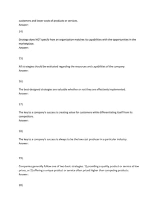 customers and lower costs of products or services.
Answer:
14)
Strategy does NOT specify how an organization matches its capabilities with the opportunities in the
marketplace.
Answer:
15)
All strategies should be evaluated regarding the resources and capabilities of the company.
Answer:
16)
The best-designed strategies are valuable whether or not they are effectively implemented.
Answer:
17)
The key to a company's success is creating value for customers while differentiating itself from its
competitors.
Answer:
18)
The key to a company's success is always to be the low cost producer in a particular industry.
Answer:
19)
Companies generally follow one of two basic strategies: 1) providing a quality product or service at low
prices, or 2) offering a unique product or service often priced higher than competing products.
Answer:
20)
 