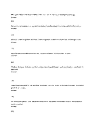 Management accountants should have little or no role in deciding on a company's strategy.
Answer:
21)
Companies can decide on an appropriate strategy based strictly on internally available information.
Answer:
22)
Strategic cost management describes cost management that specifically focuses on strategic issues.
Answer:
23)
Identifying a company's most important customers does not help formulate strategy.
Answer:
24)
The best-designed strategies and the best-developed capabilities are useless unless they are effectively
executed.
Answer:
25)
The supply chain refers to the sequence of business functions in which customer usefulness is added to
products or services.
Answer:
26)
An effective way to cut costs is to eliminate activities that do not improve the product attributes that
customers value.
Answer:
27)
 