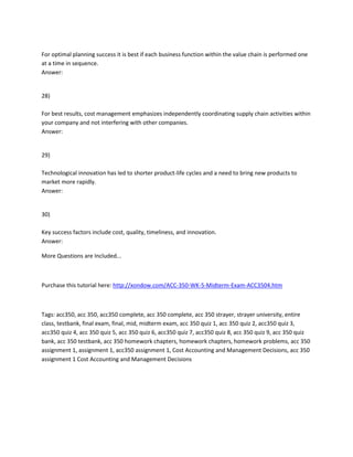 For optimal planning success it is best if each business function within the value chain is performed one
at a time in sequence.
Answer:
28)
For best results, cost management emphasizes independently coordinating supply chain activities within
your company and not interfering with other companies.
Answer:
29)
Technological innovation has led to shorter product-life cycles and a need to bring new products to
market more rapidly.
Answer:
30)
Key success factors include cost, quality, timeliness, and innovation.
Answer:
More Questions are Included...
Purchase this tutorial here: http://xondow.com/ACC-350-WK-5-Midterm-Exam-ACC3504.htm
Tags: acc350, acc 350, acc350 complete, acc 350 complete, acc 350 strayer, strayer university, entire
class, testbank, final exam, final, mid, midterm exam, acc 350 quiz 1, acc 350 quiz 2, acc350 quiz 3,
acc350 quiz 4, acc 350 quiz 5, acc 350 quiz 6, acc350 quiz 7, acc350 quiz 8, acc 350 quiz 9, acc 350 quiz
bank, acc 350 testbank, acc 350 homework chapters, homework chapters, homework problems, acc 350
assignment 1, assignment 1, acc350 assignment 1, Cost Accounting and Management Decisions, acc 350
assignment 1 Cost Accounting and Management Decisions
 