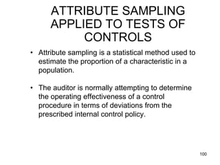 ATTRIBUTE SAMPLING
      APPLIED TO TESTS OF
           CONTROLS
• Attribute sampling is a statistical method used to
  estimate the proportion of a characteristic in a
  population.

• The auditor is normally attempting to determine
  the operating effectiveness of a control
  procedure in terms of deviations from the
  prescribed internal control policy.




                                                       100
 