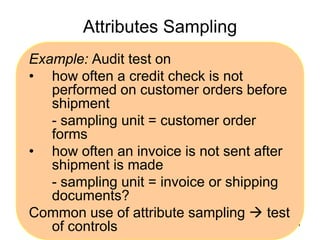 Attributes Sampling
Example: Audit test on
• how often a credit check is not
   performed on customer orders before
   shipment
   - sampling unit = customer order
   forms
• how often an invoice is not sent after
   shipment is made
   - sampling unit = invoice or shipping
   documents?
Common use of attribute sampling  test
   of controls                           101
 
