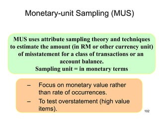 Monetary-unit Sampling (MUS)


 MUS uses attribute sampling theory and techniques
to estimate the amount (in RM or other currency unit)
   of misstatement for a class of transactions or an
                  account balance.
          Sampling unit = in monetary terms

      –   Focus on monetary value rather
          than rate of occurrences.
      –   To test overstatement (high value
          items).                                102
 