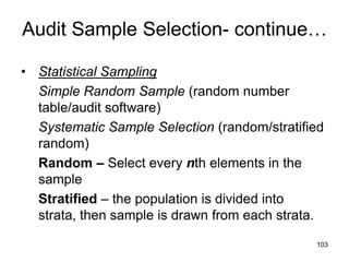 Audit Sample Selection- continue…

• Statistical Sampling
  Simple Random Sample (random number
  table/audit software)
  Systematic Sample Selection (random/stratified
  random)
  Random – Select every nth elements in the
  sample
  Stratified – the population is divided into
  strata, then sample is drawn from each strata.

                                              103
 