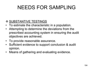 NEEDS FOR SAMPLING

 SUBSTANTIVE TESTINGS
• To estimate the characteristic in a population.
• Attempting to determine the deviations from the
  prescribed accounting system in ensuring the audit
  objectives are achieved.
• To provide reasonable assurance.
• Sufficient evidence to support conclusion & audit
  opinion.
• Means of gathering and evaluating evidence.



                                                       104
 