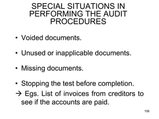 SPECIAL SITUATIONS IN
    PERFORMING THE AUDIT
        PROCEDURES

• Voided documents.

• Unused or inapplicable documents.

• Missing documents.

• Stopping the test before completion.
 Egs. List of invoices from creditors to
  see if the accounts are paid.
                                            106
 