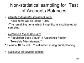 Non-statistical sampling for Test
         of Accounts Balances
• Identify individually significant items
  -These items will be tested 100%
  -The remaining items which insignificant is subjected to
  sampling.

• Determine the sample size
   = Population Book Value* x Assurance Factor
     Tolerable Misstatement**
* Exclude 100% test ** estimated during audit planning

• Calculate the sample results.

                                                         107
 