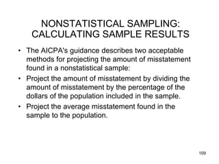 NONSTATISTICAL SAMPLING:
    CALCULATING SAMPLE RESULTS
• The AICPA's guidance describes two acceptable
  methods for projecting the amount of misstatement
  found in a nonstatistical sample:
• Project the amount of misstatement by dividing the
  amount of misstatement by the percentage of the
  dollars of the population included in the sample.
• Project the average misstatement found in the
  sample to the population.




                                                       109
 