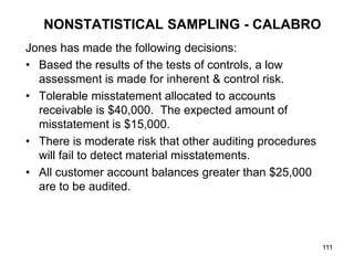 NONSTATISTICAL SAMPLING - CALABRO
Jones has made the following decisions:
• Based the results of the tests of controls, a low
  assessment is made for inherent & control risk.
• Tolerable misstatement allocated to accounts
  receivable is $40,000. The expected amount of
  misstatement is $15,000.
• There is moderate risk that other auditing procedures
  will fail to detect material misstatements.
• All customer account balances greater than $25,000
  are to be audited.




                                                          111
 