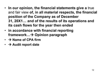 • In our opinion, the financial statements give a true
  and fair view of, in all material respects, the financial
  position of the Company as of December
  31, 20X1… and of the results of its operations and
  its cash flows for the year then ended
• in accordance with financial reporting
  framework… Opinion paragraph
•  Name of CPA firm
•  Audit report date




                                                       12
 