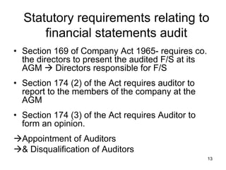 Statutory requirements relating to
      financial statements audit
• Section 169 of Company Act 1965- requires co.
  the directors to present the audited F/S at its
  AGM  Directors responsible for F/S
• Section 174 (2) of the Act requires auditor to
  report to the members of the company at the
  AGM
• Section 174 (3) of the Act requires Auditor to
  form an opinion.
Appointment of Auditors
& Disqualification of Auditors
                                                    13
 