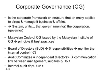 Corporate Governance (CG)
• Is the corporate framework or structure that an entity applies
  to direct & manage it business & affairs.
•  System, units… that govern (monitor) the corporation.
  (governor)

• Malaysian Code of CG issued by the Malaysian Institute of
  CG  principle & best practices

• Board of Directors (BoD)  6 responsibilities  monitor the
  internal control (IC)
• Audit Committee = independent directors?  communication
  link between management, auditors & BoD
• Internal audit dept. / unit
 2-14
 