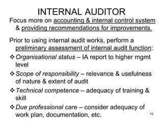INTERNAL AUDITOR
Focus more on accounting & internal control system
  & providing recommendations for improvements.
Prior to using internal audit works, perform a
  preliminary assessment of internal audit function:
Organisational status – IA report to higher mgmt
  level
Scope of responsibility – relevance & usefulness
  of nature & extent of audit
Technical competence – adequacy of training &
  skill
Due professional care – consider adequacy of
  work plan, documentation, etc.                   15
 