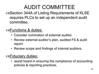 AUDIT COMMITTEE
Section 344A of Listing Requirements of KLSE
 requires PLCs to set up an independent audit
 committee.

Functions & duties:
  • Consider nomination of external auditor.
  • Review external auditor’s plan, audited FS & audit
    report.
  • Review scope and findings of internal auditors.

Fiduciary duties:
  • assist board in ensuring the compliance of accounting
    policies & reporting practices.
                                                         16
 