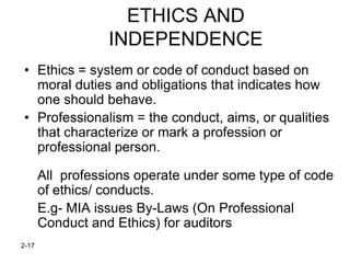 ETHICS AND
                  INDEPENDENCE
• Ethics = system or code of conduct based on
  moral duties and obligations that indicates how
  one should behave.
• Professionalism = the conduct, aims, or qualities
  that characterize or mark a profession or
  professional person.

       All professions operate under some type of code
       of ethics/ conducts.
       E.g- MIA issues By-Laws (On Professional
       Conduct and Ethics) for auditors
2-17
 