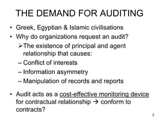 THE DEMAND FOR AUDITING
• Greek, Egyptian & Islamic civilisations
• Why do organizations request an audit?
  The existence of principal and agent
    relationship that causes:
  – Conflict of interests
  – Information asymmetry
  – Manipulation of records and reports

• Audit acts as a cost-effective monitoring device
  for contractual relationship  conform to
  contracts?
                                                     2
 