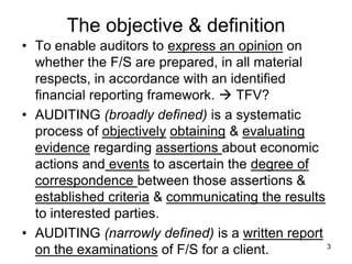 The objective & definition
• To enable auditors to express an opinion on
  whether the F/S are prepared, in all material
  respects, in accordance with an identified
  financial reporting framework.  TFV?
• AUDITING (broadly defined) is a systematic
  process of objectively obtaining & evaluating
  evidence regarding assertions about economic
  actions and events to ascertain the degree of
  correspondence between those assertions &
  established criteria & communicating the results
  to interested parties.
• AUDITING (narrowly defined) is a written report
                                                   3
  on the examinations of F/S for a client.
 