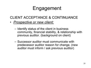 Engagement
CLIENT ACCEPTANCE & CONTINUANCE
• Prospective or new client:
  – Identify status of the client in business
    community, financial stability, & relationship with
    previous auditor. (background on client)

  – Successor auditor must communicate with
    predecessor auditor reason for change. (new
    auditor must inform / ask previous auditor)



                                                          31
 
