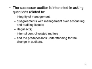 • The successor auditor is interested in asking
  questions related to:
  – integrity of management;
  – disagreements with management over accounting
    and auditing issues;
  – illegal acts;
  – internal control-related matters;
  – and the predecessor's understanding for the
    change in auditors.




                                                  32
 