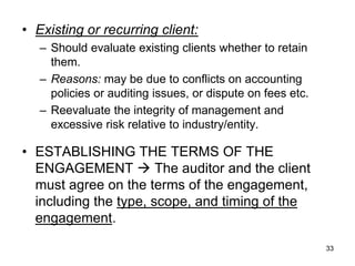 • Existing or recurring client:
   – Should evaluate existing clients whether to retain
     them.
   – Reasons: may be due to conflicts on accounting
     policies or auditing issues, or dispute on fees etc.
   – Reevaluate the integrity of management and
     excessive risk relative to industry/entity.

• ESTABLISHING THE TERMS OF THE
  ENGAGEMENT  The auditor and the client
  must agree on the terms of the engagement,
  including the type, scope, and timing of the
  engagement.

                                                            33
 
