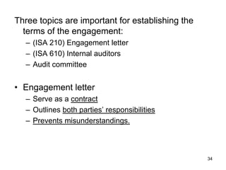 Three topics are important for establishing the
  terms of the engagement:
  – (ISA 210) Engagement letter
  – (ISA 610) Internal auditors
  – Audit committee


• Engagement letter
  – Serve as a contract
  – Outlines both parties’ responsibilities
  – Prevents misunderstandings.



                                                  34
 