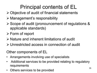 Principal contents of EL
 Objective of audit of financial statements
 Management’s responsibility
 Scope of audit (pronouncement of regulations &
  applicable standards)
 Form of report
 Nature and inherent limitations of audit
 Unrestricted access in connection of audit
Other components of EL
• Arrangements involving use of specialists
• Additional services to be provided relating to regulatory
  requirements
                                                           35
• Others services to be provided
 