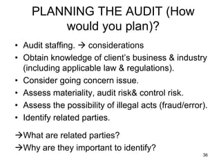 PLANNING THE AUDIT (How
        would you plan)?
• Audit staffing.  considerations
• Obtain knowledge of client’s business & industry
  (including applicable law & regulations).
• Consider going concern issue.
• Assess materiality, audit risk& control risk.
• Assess the possibility of illegal acts (fraud/error).
• Identify related parties.

What are related parties?
Why are they important to identify?
                                                     36
 