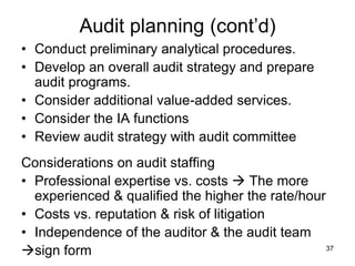 Audit planning (cont’d)
• Conduct preliminary analytical procedures.
• Develop an overall audit strategy and prepare
  audit programs.
• Consider additional value-added services.
• Consider the IA functions
• Review audit strategy with audit committee
Considerations on audit staffing
• Professional expertise vs. costs  The more
  experienced & qualified the higher the rate/hour
• Costs vs. reputation & risk of litigation
• Independence of the auditor & the audit team
sign form                                         37
 