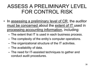 ASSESS A PRELIMINARY LEVEL
      FOR CONTROL RISK
• In assessing a preliminary level of CR, the auditor
  must be concerned about the extent of IT used in
  processing accounting information, including:
  –   The extent that IT is used in each business process.
  –   The complexity of the entity’s computer operations.
  –   The organizational structure of the IT activities.
  –   The availability of data.
  –   The need for IT-assisted techniques to gather and
      conduct audit procedures.

                                                             38
 