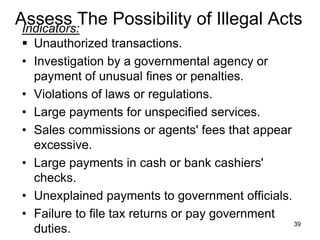 Assess The Possibility of Illegal Acts
 Indicators:
 Unauthorized transactions.
• Investigation by a governmental agency or
  payment of unusual fines or penalties.
• Violations of laws or regulations.
• Large payments for unspecified services.
• Sales commissions or agents' fees that appear
  excessive.
• Large payments in cash or bank cashiers'
  checks.
• Unexplained payments to government officials.
• Failure to file tax returns or pay government
                                                39
  duties.
 